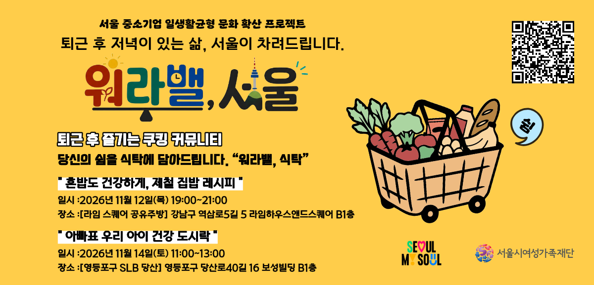 서울 중소기업 일생활균형형 문화 확산 프로젝트 퇴근 후 저녁이 있는 삶, 서울이 차려드립니다.  워라밸, 서울 퇴근 후 즐기는 쿠킹 커뮤니티 당신의 쉼을 식탁에 담아드립니다. 워라밸, 식탁 혼밥도 건강하게, 제철 집밥 레시피 일시 :2026년 11월 12일(목) 19:00~21:00 장소: (라임 스퀘어 공유주방) 강남구 역삼로5길 5 라임하우스앤드스퀘어 B1층 아빠표 우리 아이 건강 도시락 일시 : 2026년 11월 14일(토) 11:00~13:00 장소 : (영등포구 SLB 당산) 영등포구 당산로40길 16 보성빌딩 B1층 SEOUL MY SOUL 서울시여성가족재단 QR코드 링크: https://www.pointseoul.or.kr/notice/noticeview.jsp?seq=149&currPage=3