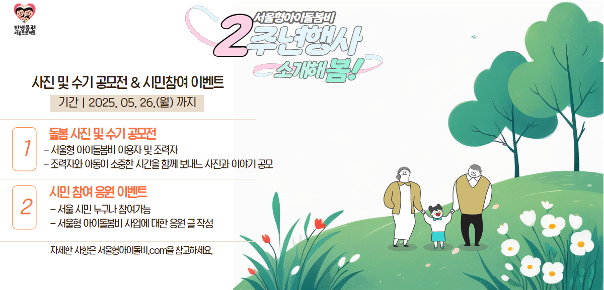 서울형아이돌봄비 2주년행사 소개해봄 사진 및 수기공모전&시민참여 이벤트 1. 돌봄 사진 및 수기 공모전 서울형 아이돌봄비 이용자 및 조력자 / 조력자와 아이동이 소중한 시간을 함께 보내는 사진과 이야기 공모 2. 시민 참여 응원 이벤트 서울시민 누구나 참여 가능 / 서울형 아이돌봄바 사업애 대한 응원 글 작성 자세한  사항은 서울형 아이 돌봄바.com을 참고하세요