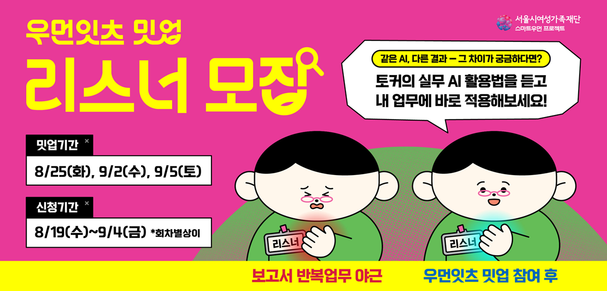 우먼잇츠 밋업 리스너 모집 같은 AI, 다른결과 그 차이가 궁금하다면? 토커의 실무 AI 활용법을 듣고 내 업무에 바로 적용해보세요! 밋업기간 8월 25일 화요일, 9월2일 수요일,  9월 5일 토요일 신청기간 8월 19일 수요일부터 9월 4일 금요일 (회차별 상이) 서울시여성가족재단 스마트우먼 프로젝트