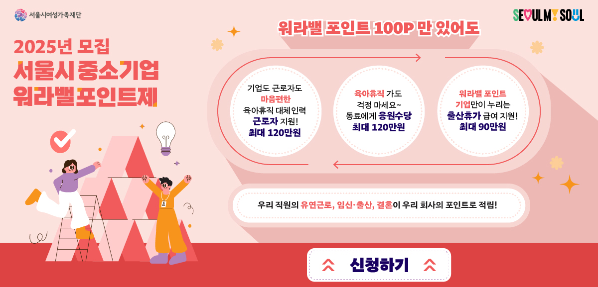 2025년 모집 서울시중소기업 워라벨포인트제 워라벨 포인트 1009만  있어도 1.기업도 근로자도 마음편한 육아휴직 대체인력 근로자지원 최대 120만원 2.육아휴직가도 걱정마세요 동료에게 응원수당 최대 120만원 3.워라벨포인트기업만 누리는 출산휴가 급여지원 최대 990만원 우리 직원의 유연근로, 임신 출산 결혼이 우리사회의 포인트로 적립 신청하기 https://www.pointseoul.or.kr/