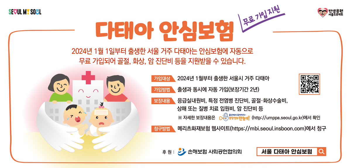 무료 가입 지원 다태아 안심보험. 2024년 1월 1일부터 출생한 서울 거주 다태아는 안심보험에 자동으로 무료 가입되어 골절, 화상, 암 진단비 등을 지원받을 수 있습니다. 가입대상: 2024년 1월 1일부터 출생한 서울시 거주 다태아. 가입방법: 출생과 동시에 자동 가입(보장기간 2년). 보장내용: 응급실내원비, 특정 전염병 진단비, 골절·화상수술비, 상해 또는 질병 치료 입원비, 암 진단비 등. 청구방법: 메리츠화재보험 웹사이트에서 청구. 후원: 손해보험 사회공헌협의회. (새 창)