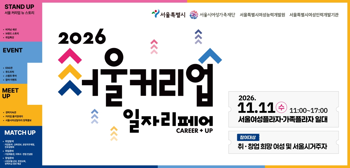STAND UP 서울 커리업 뉴 스토리 · 비저닝 세션 · 브랜드 스토리 · 취업특강 EVENT · ESG관 · 푸드트럭 · 스탬프 투어 · 참여 이벤트 MEET UP · 경력지속관 · 커리업 홈커밍데이 · 서울시여성일자리 정책홍보 MATCH UP · 취업탐색 : 직업탐색·교육정보, 유망직무체험, 진로설명회 · 취업준비 : 기업채용관, 이력서·면접 컨설팅 · 창업준비 : 사업모델 상담, 창업교육, 정책자금 정보 제공 서울특별시 서울시여성가족재단 서울특별시여성능력개발원 서울특별시여성인력개발기관 2026 서울커리업 일자리페어 CAREER + UP 2026. 11.11(수) 11:00~17:00 서울여성플라자·가족플라자 일대 참여대상 취·창업 희망 여성 및 서울시거주자