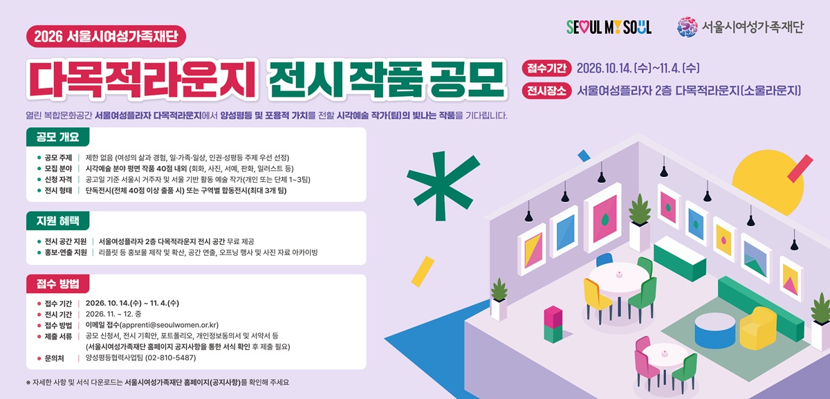 2026 서울시여성가족재단 다목적라운지 전시작품 공모 SEOUL MY SOUL 서울시여성가족재단 접수기간 2026.10.14.(수)~11.4.(수) 전시장소 서울여성플라자 2층 다목적라운지(소울라운지) 열린 복합문화공간 서울여성플라자 다목적라운지에서 양성평등 및 포용적 가치를 전할 시각예술 작가(팀)의 빛나는 작품을 기다립니다. 공모 개요 공모 주제 | 제한 없음 (여성의 삶과 경험, 일·가족·일상, 인권·성평등 주제 우선 선정) 모집 분야 | 시각예술 분야 평면 작품 40점 내외 (회화, 사진, 서예, 판화, 일러스트 등) 신청 자격 | 공고일 기준 서울시 거주자 및 서울 기반 활동 예술 작가(개인 또는 단체 1~3팀) 전시 형태 | 단독전시(전체 40점 이상 출품 시) 또는 구역별 합동전시(최대 3개 팀) 지원 혜택 전시 공간 지원 | 서울여성플라자 2층 다목적라운지 전시 공간 무료 제공 홍보·연출 지원 | 리플릿 등 홍보물 제작 및 확산, 공간 연출, 오프닝 행사 및 사진 자료 아카이빙 접수 방법 접수 기간 | 2026. 10. 14.(수) ~ 11. 4.(수) 전시 기간 | 2026. 11. ~ 12. 중 접수 방법 | 이메일 접수(apprenti@seoulwomen.or.kr) 제출 서류 | 공모 신청서, 전시 기획안, 포트폴리오, 개인정보동의서 및 서약서 등 (서울시여성가족재단 홈페이지 공지사항을 통한 서식 확인 후 제출 필요) 문의처 | 양성평등협력사업팀 (02-810-5487) ※ 자세한 사항 및 서식 다운로드는 서울시여성가족재단 홈페이지(공지사항)를 확인해 주세요