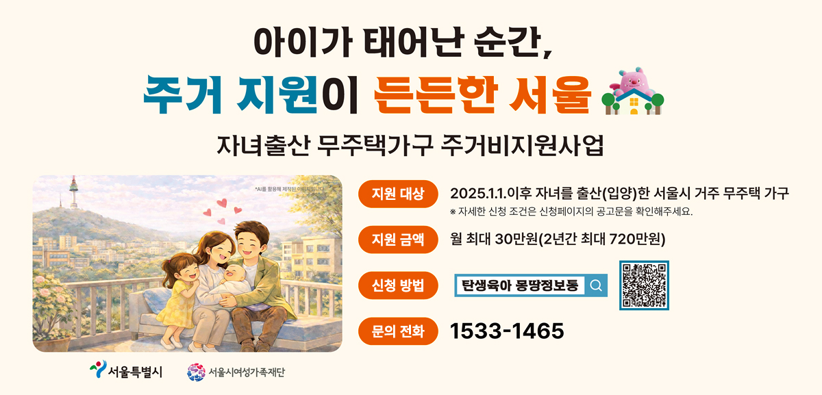 아이가 태어난 순간, 주거 지원이 든든한 서울. 자녀출산 무주택가구 주거비지원사업 안내. 지원대상: 2025.1.1. 이후 자녀를 출산(입양)한 서울시 거주 무주택 가구(자세한 신청 조건은 신청페이지의 공고문을 확인해주세요). 지원금액: 월 최대 30만원(2년간 최대 720만원). 신청방법: 탄생육아 만능키 누리집 검색 및 신청 전용 QR코드. 문의전화: 1533-1465. 서울특별시, 서울시여성가족재단 로고.