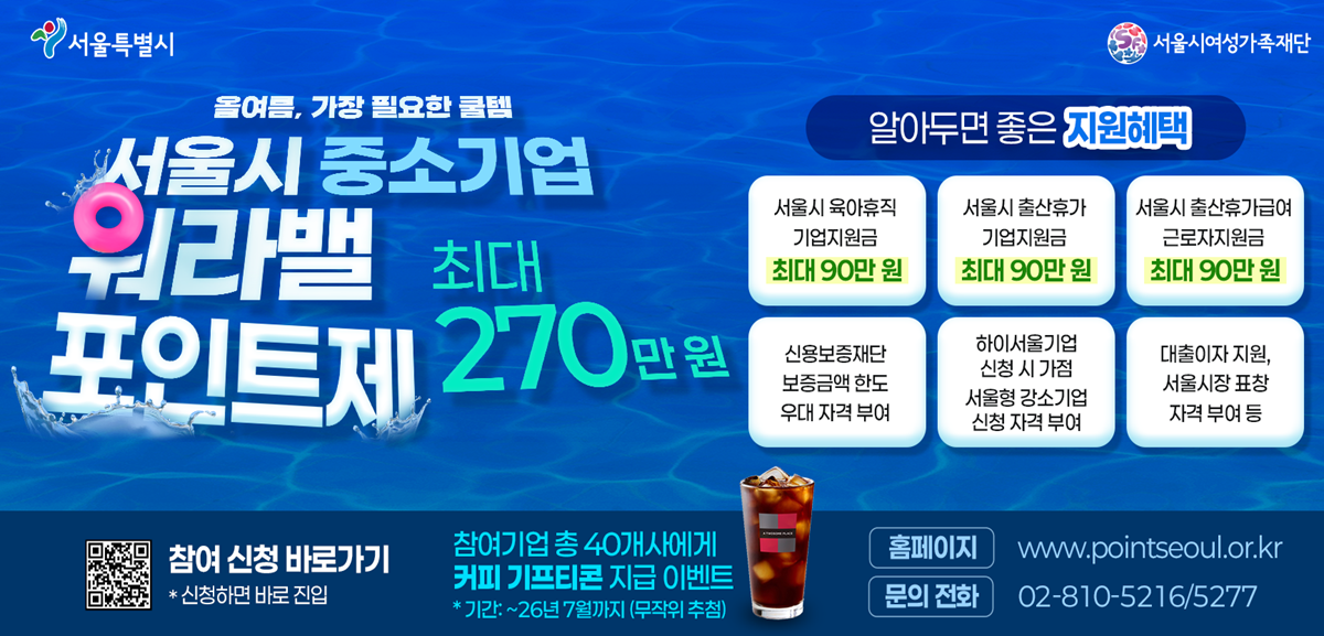 서울특별시 서울시여성가족재단 올여름, 가장 필요한 꿀템 서울시 중소기업 워라밸 포인트제 최대 270만원 알아두면 좋은 지원혜택 서울시 육아휴직 기업지원금 최대 90만원 서울시 출산휴가 기업지원금 최대 90만원 서울시 출산휴가급여 근로자지원금 최대 90만원 신용보증재단 보증금액 한도 우대 자격 부여 하이서울기업 신청 시 가점 서울형 강소기업 신청 자격 부여 대출이자 지원, 서울시장 표창 자격 부여 등 참여 신청 바로가기 * 신청하면 바로 진입 참여기업 총 40개사에게 커피 기프티콘 지급 이벤트 * 기간: ~26년 7월까지 (무작위 추첨) 홈페이지 www.pointseoul.or.kr 문의 전화 02-810-5216/5277