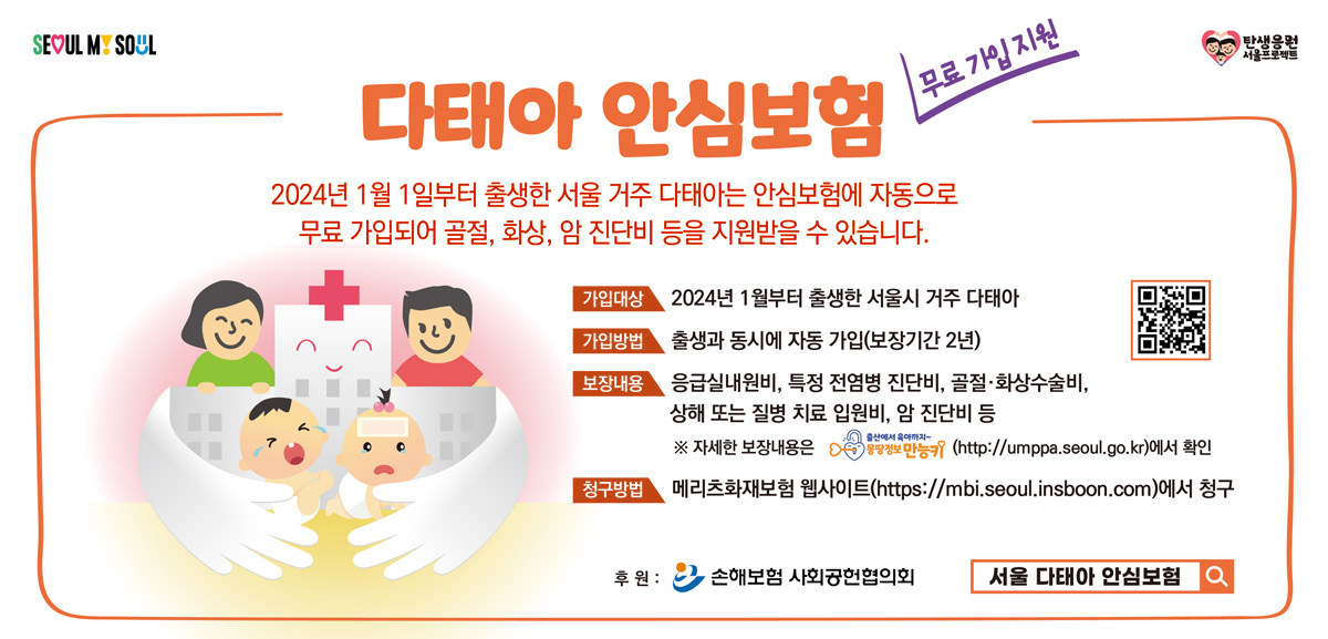 무료 가입 지원 다태아 안심보험. 2024년 1월 1일부터 출생한 서울 거주 다태아는 안심보험에 자동으로 무료 가입되어 골절, 화상, 암 진단비 등을 지원받을 수 있습니다. 가입대상: 2024년 1월부터 출생한 서울시 거주 다태아. 가입방법: 출생과 동시에 자동 가입(보장기간 2년). 보장내용: 응급실내원비, 특정 전염병 진단비, 골절·화상수술비, 상해 또는 질병 치료 입원비, 암 진단비 등. 자세한 보장 내용은 출산에서 육아까지 몽땅정보만능키(http://umppa.seoul.go.kr)에서 확인 청구방법 메리츠화재보험 웹사이트(https://mbi.seoul.inboon.com)에서 청구 후원: 손해보험 사회공헌 협의회 