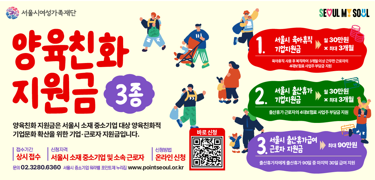 서울시여성가족재단 양육친화 지원금 3종 양육친화 지원금은 서울시 소재 중소기업 대상 양육친화적 기업문화 확산을 위한 기업·근로자 지원금입니다.  1. 서울시 육아휴직 기업 지원금 월 30만원 x 최대 3개월(육아휴직 사용 후 복직하여 3개월 이상 근무한 근로자의 4대보험료 사업주 부담금 지원) 2. 서울시 출산휴가 기업지원금 월 30만원 x 최대 3개월(출산휴가 근로자의 4대보험료 사업주 부담금 지원) 3. 서울시 출산휴가급여 근로자 지원금 최대 90만원(출산휴가자에게 출산휴가 90일 중 마지막 30일 급여지원) 접수기간 상시 접수 신청자격 서울시 소재 중소기업 및 소속 근로자 신청방법 온라인 신청 링크 https://m.site.naver.com/23G3D  문의 02.3280.6360 서울시 중소기업 워라밸 포인트제 누리집 www.pointseoul.or.kr