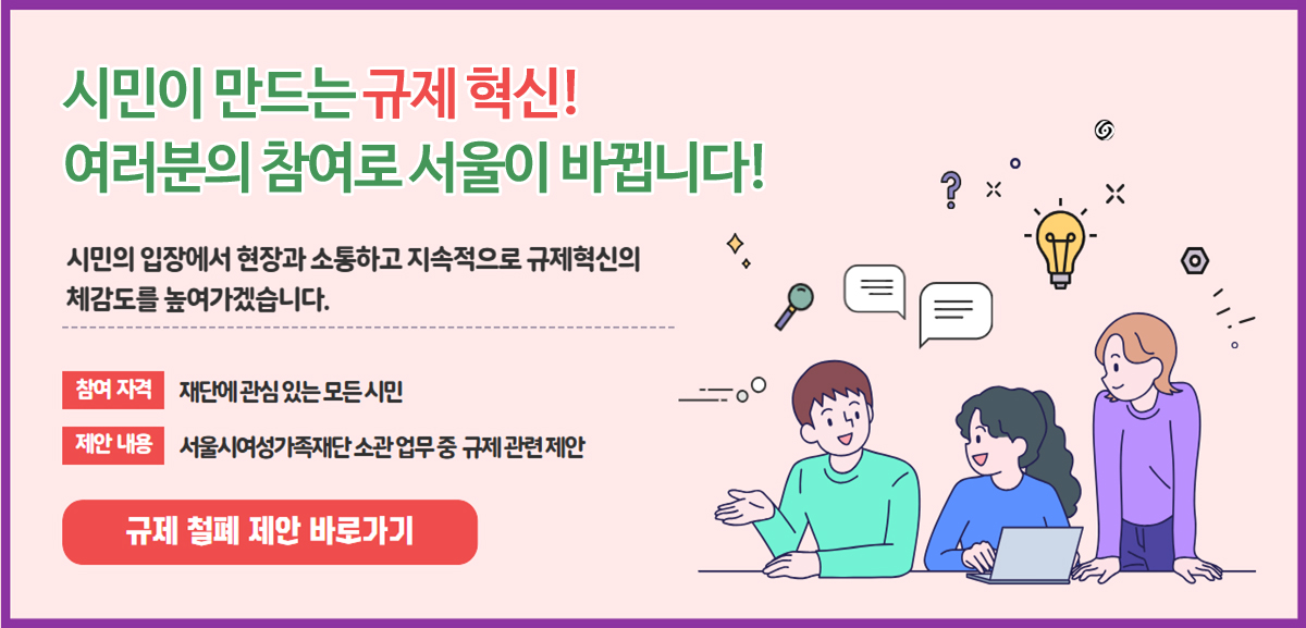 시민이 만드는 규제 혁신! 여러분의 참여로 서울이 바뀝니다! 시민의 입장에서 현장과 소통하고 지속적으로 규제혁신의 체감도를 높여가겠습니다. 참여 자격: 재단에 관심 있는 모든 시민. 제안 내용: 서울시여성가족재단 소관 업무 중 규제 관련 제안. 규제 철폐 제안 바로가기 버튼.