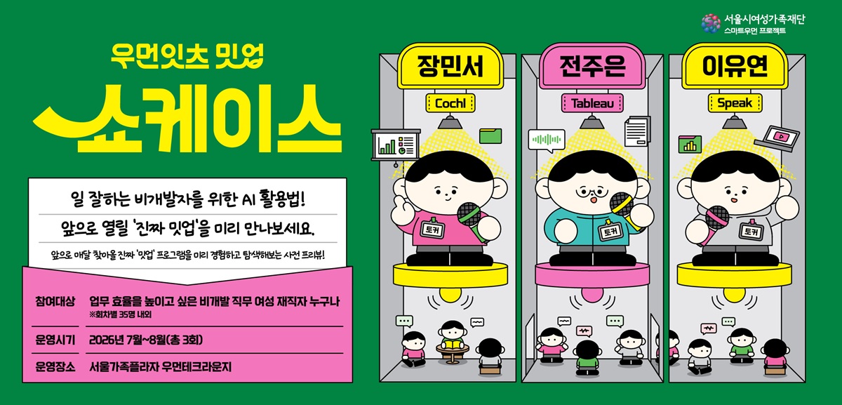우먼잇츠 밋업 쇼케이스 일잘하는 비개발자를 위한 AI 활용법 앞으로 열릴 '진짜 밋업'을 미리 만나보세요 앞으로 매달 찾아올 진짜 '밋업' 프로그램을 미리 경험하고 탐색해보는 사전 프리뷰 참여대상: 업무 효율을 높이고 싶은 비개발 직무 여성 재직자 누구나 ※회차별 35명 내외 운영시기: 2026년 7월부터 8월 총 3회 운영장소: 서울가족플라자 우먼테크라운지 Cochi: 장민서, Tableau: 전주은, Speak: 이유연