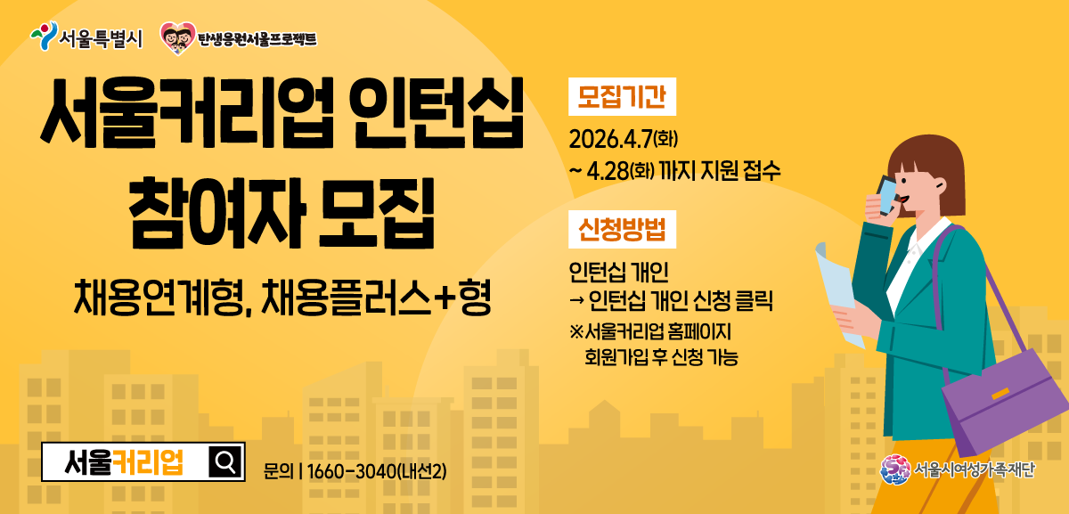 서울특별시 탄생응원 서울 프로젝트. 서울커리어업 인턴십 참여자 모집 - 채용연계형, 채용플러스형. 모집기간: 2026.4.7(화) ~ 4.28(화)까지 지원 접수. 신청방법: 인턴십 개인 참여 신청 클릭 (서울커리어업 홈페이지 회원가입 후 신청 가능). 문의: 1660-3040(내선 2번). 서울시여성가족재단.