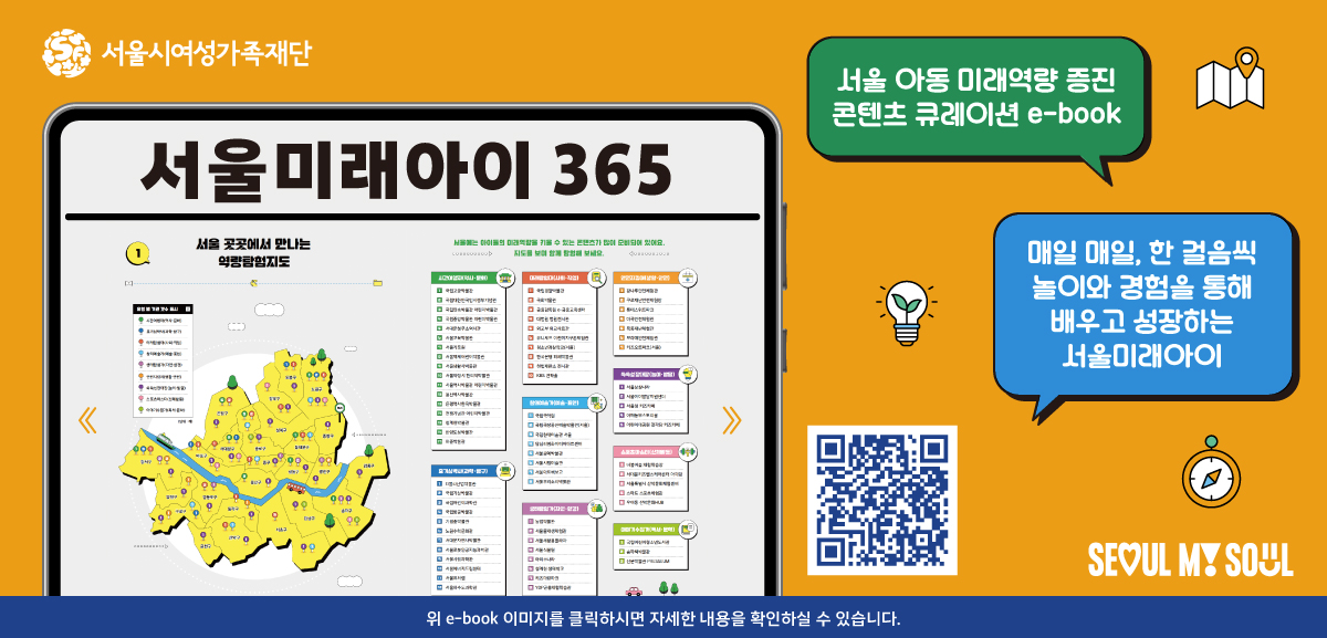 서울시여성가족재단 서울미래아이 365. 서울 아동 미래역량 증진 콘텐츠 큐레이션 e-book 안내. 매일 매일, 한 걸음씩 놀이와 경험을 통해 배우고 성장하는 서울미래아이. QR코드 스캔 시 e-book 바로가기. 서울 마이 소울 로고. (새 창)