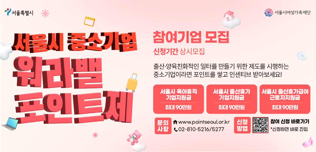 서울시 중소기업 워라밸 포인트제 참여기업 모집. 신청기간: 상시모집. 출산·양육친화적인 일터를 만들기 위한 제도를 시행하는 중소기업이라면 포인트를 쌓고 인센티브를 받으세요. 주요 혜택: 서울시 육아휴직 직무대행 지원금 최대 90만원, 서울시 출산휴가 급여전환 지원금 최대 90만원, 서울시 육아기단축업무 분담지원금 최대 90만원. 문의사항: 누리집 www.pointseoul.or.kr, 전화 02-810-5216/5277. 신청방법: QR코드 스캔 시 참여 신청 바로가기. 서울특별시, 서울시여성가족재단 로고.