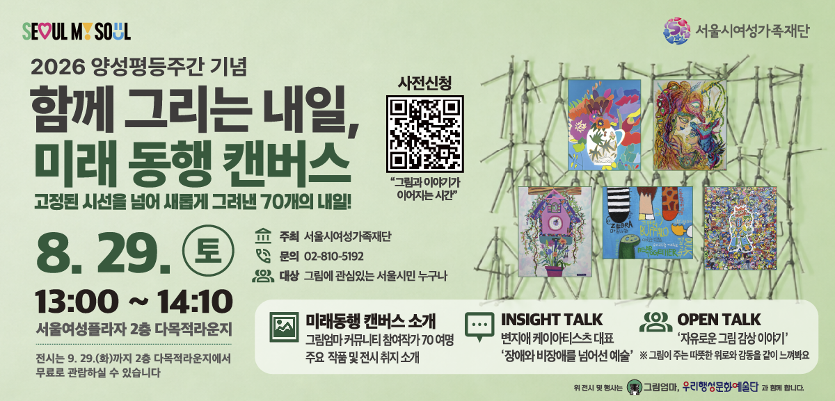 2026 양성평등주간 기념 함께 그리는 내일, 미래 동행 캔버스 고정된 시선을 넘어 새롭게 그려낸 70개의 내일! 8월 29일 토요일 13시부터 14시 10분까지 서울여성플라자 2층 다목적라운지 전시는 9월 29일 화요일까지 2층 다목적라운지에서 무료로 관람하실 수 있습니다. 주최: 서울시 여성가족재단 문의: 02-810-5192 대상: 그림에 관심있는 서울시민 누구나 미래동행 캔버스 소개 그림엄마 커뮤니티 참여작가 70 여명 주요 작품 및 전시 취지 소개, INSIGHT TALK 변지애 케이아티스츠 대표 '장애와 비장애를 넘어선 예술' OPEN TALK '자유로운 그림 감상 이야기' 그림이 주는 따듯한 위로와 감동을 같이 느껴봐요 사전신청 링크: https://m.site.naver.com/2dbYO