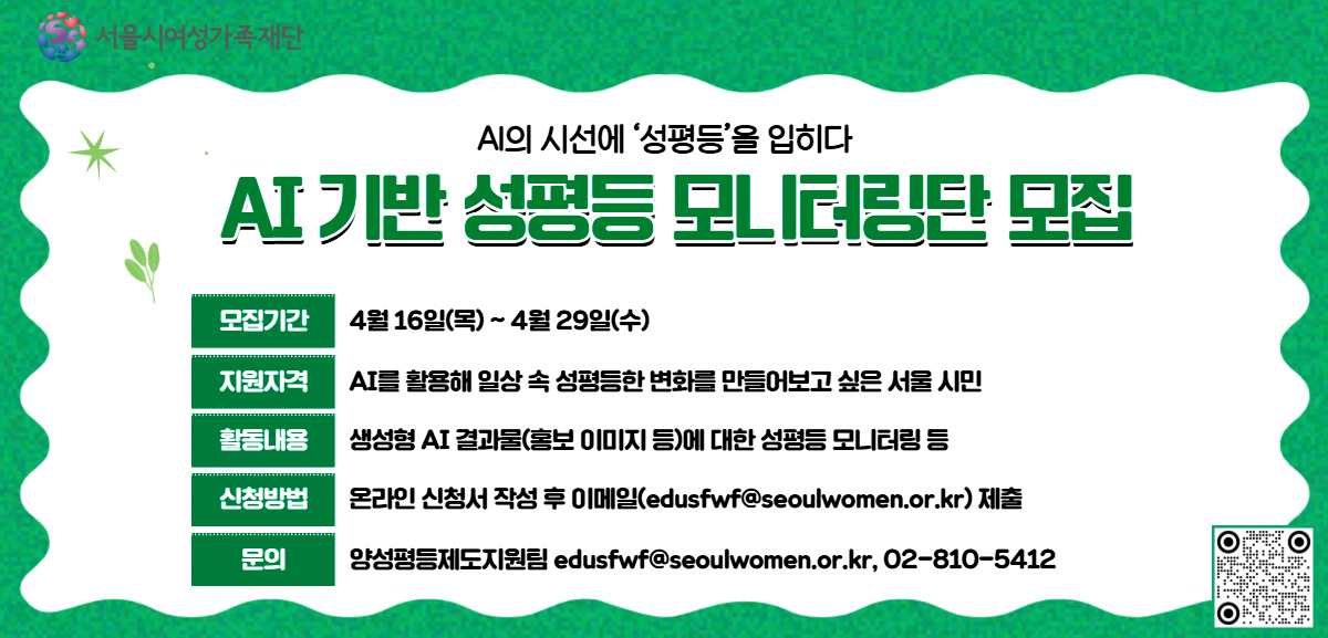 AI의 시선에 '성평등'을 입히다. AI 기반 성평등 모니터링단 모집. 모집기간: 4월 16일(목)부터 4월 29일(수)까지. 지원자격: AI를 활용해 일상 속 성평등한 변화를 만들어보고 싶은 서울 시민. 활동내용: 생성형 AI 결과물(홍보 이미지 등)에 대한 성평등 모니터링 등. 신청방법: 온라인 신청서 작성 후 이메일(edusfwf@seoulwomen.or.kr) 제출. 문의: 양성평등제도지원팀 02-810-5412.