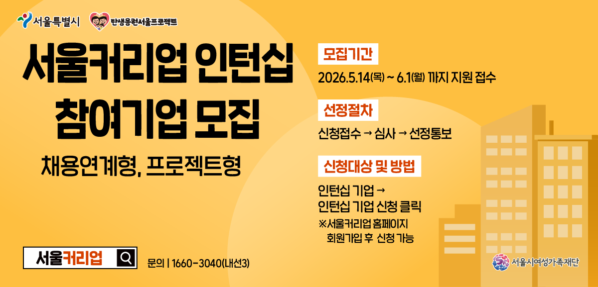 서울특별시 탄생응원서울프로젝트 서울커리업 인턴십 참여기업 모집 채용연계형, 프로젝트형 모집기간 2026.5.14(목) ~ 6.1(월) 까지 지원 접수 선정절차 신청접수 심사 선정통보 신청대상 및 방법 인턴십 기업 인턴십 기업 신청 클릭 ※서울커리업 홈페이지 회원가입 후 신청 가능 서울커리업 문의 1660-3040(내선3) 서울시여성가족재단