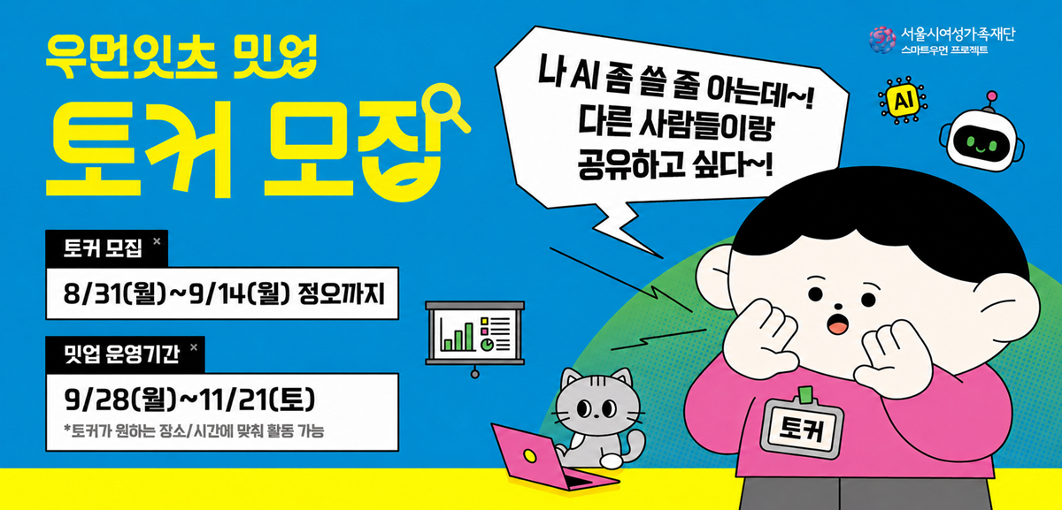 우먼잇츠 밋업 토커 모집 나 AI 좀 쓸 줄 아는데~! 다른 사람들이랑 공유하고 싶다~! 토커 모집 8월 31일 월요일부터 9월 14일 월요일 정오까지 밋업 운영기간 8월 28일 월요일부터 11월 21일 토요일까지 토커가 원하는 장소, 시간에 맞춰 활동 가능 서울시여성가족재단 스마트우먼 프로젝트