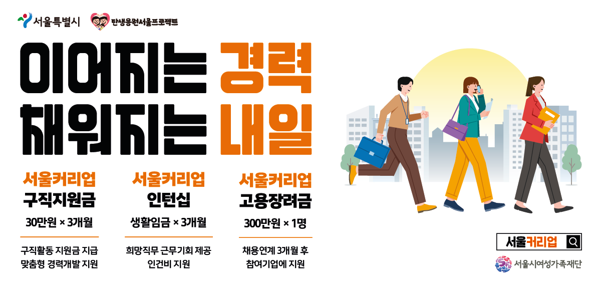 서울특별시 탄생응원 서울 프로젝트. 이어지는 채워지는 경력 내일. 서울커리어업 구직지원금 30만원씩 3개월, 구직활동 지원금 지급 및 맞춤형 경력개발 지원. 서울커리어업 인턴십 생활임금씩 3개월, 희망직무 근무기회 제공 및 인건비 지원. 서울커리어업 고용장려금 300만원씩 1명, 채용연계 3개월 후 참여기업에 지원. 서울커리어업 홈페이지 및 서울시여성가족재단 로고.