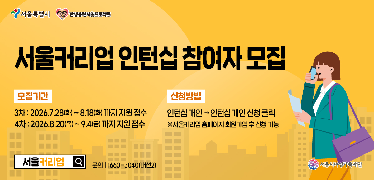서울커리업 인턴십 참여자 모집 모집기간: 3차 2026년 7월 28일 화요일부터 8월 18일 화요일까지 지원접수 4차 2026년 8월 20일 목요일부터 9월 4일 금요일까지 지원 접수 신청방법 인턴십 개인에서 인턴십 개인 신청 클릭(서울커리업 홈페이지 회원가입 후 신청가능) 문의 1660-3040(내선2) 서울커리업 서울시여성가족재단