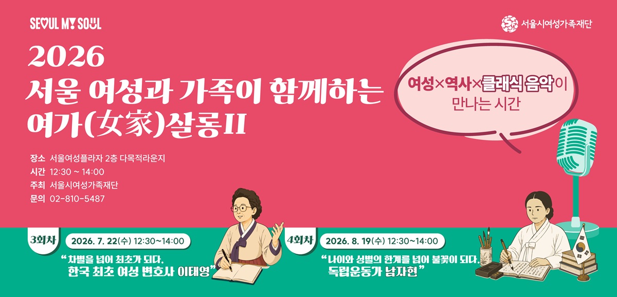 SEOUL MY SOUL 서울시여성가족재단 2026 서울 여성과 가족이 함께하는 여가(女家)살롱2 여성x역사x클래식 음악이 만나는 시간 장소 서울여성플라자 2층 다목적라운지 시간 12:30 ~ 14:00 주최 서울시여성가족재단 문의 02-810-5487 3회차 2026. 7. 22(수) 12:30~14:00 차별을 넘어 최초가 되다 한국 최초 여성 변호사 이태영 4회차 2026. 8. 19(수) 12:30~14:00 나이와 성별의 한계를 넘어 불꽃이 되다 독립운동가 남자현