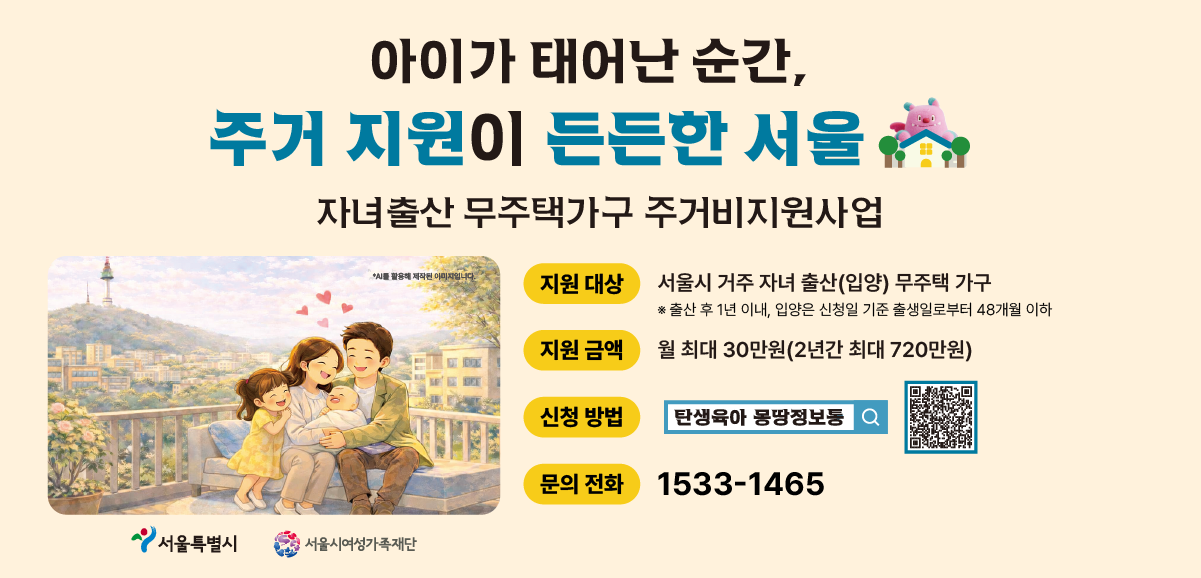 아이가 태어난 순간, 주거 지원이 든든한 서울. 자녀출산 무주택가구 주거비지원사업 안내. 지원대상: 2025.1.1. 이후 자녀를 출산(입양)한 서울시 거주 무주택 가구(자세한 신청 조건은 신청페이지의 공고문을 확인해주세요). 지원금액: 월 최대 30만원(2년간 최대 720만원). 신청방법: 탄생육아 만능키 누리집 검색 및 신청 전용 QR코드. 문의전화: 1533-1465. 서울특별시, 서울시여성가족재단 로고.