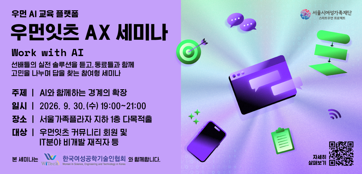 우먼 AI 교육 플랫폼 우먼잇츠 AX 세미나 Work With AI 선배들의 실전 솔루션을 듣고 동료들과 함께 고민을 나누며 답을 찾는 참여형 세미나 주제: AI와 함께하는 경계의 확장 일시: 2026.09.30.(수) 19시부터 21시까지 장소 서울가족플라자 지하1층 다목적홀 대상: 우먼잇츠 커뮤니티 회원 및 IT분야 비개발 재직자 등 본 세미나는 한국여성공학기술인협회와 함께합니다. 자세히 살펴보기 링크: https://m.site.naver.com/2eRS2