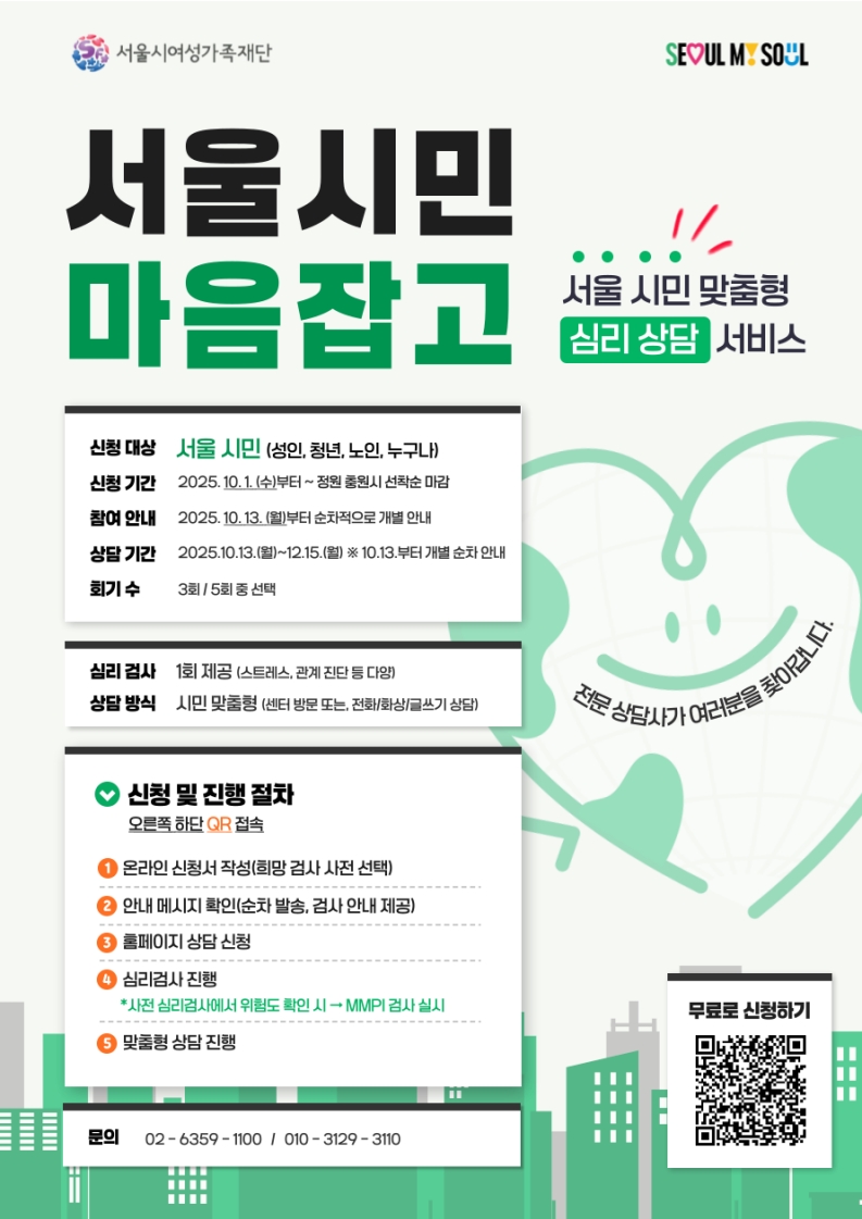 서울 시민 맞춤형 심리 상담 서비스 서울시민 마음잡고 신청 대상:서울 시민(성인, 청년, 노인, 누구나) 신청 기간:2025년 10월 1일 수요일부터 정원 충원시 선착순 마감 참여 안내:2025년 10월 13일 월요일부터 순차적으로 개별 안내 상담 기간:2025년 10월 13일 월요일부터 12월 15일 월요일까지 (10월 13일부터 개별 순차 안내) 회기 수 : 3회, 5회 중 선택 심리 검사:1회 제공(스트레스, 관계 진단 등 다양) 상담 방식:시민 맞춤형(센터 방문 또는, 전화/화상/글쓰기 상담) 신청 및 진행절차 https://docs.google.com/forms/d/e/1FAIpQLSdp-70JfkurzmWuWjF9horaDp_J_C3yrHCNtVUzRQVG55xBig/viewform 접속 1.온라인 신청서 작성(희망 검사 사전 선택) 2.안내 메시지 확인(순차 발송, 검사 안내 제공) 3.홈페이지 상담 신청 4.심리검사 진행(사전 심리검사에서 위험도 확인시 MMPI검사 실시) 5.맞춤형 상담 진행 문의 02-6359-1100, 010-3129-3110