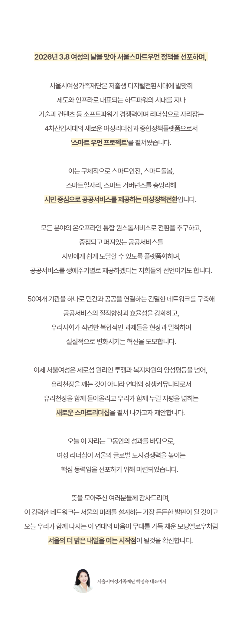 2026년 3.8 여성의 날을 맞아 서울스마트우먼 정책을 선포하며, 서울시여성가족재단은 저출생 디지털전환시대에 발맞춰 제도와 인프라로 대표되는 하드파워의 시대를 지나 기술과 컨텐츠 등 소프트파워가 경쟁력이며 리더십으로 자리잡는 4차산업시대의 새로운 여성리더십과 종합정책플랫폼으로서 스마트 우먼 프로젝트를 펼쳐왔습니다. 이는 구체적으로 스마트안전, 스마트돌봄, 스마트일자리, 스마트 거버넌스를 총망라해 시민 중심으로 공공서비스를 제공하는 여성정책전환입니다. 모든 분야의 온오프라인 통합 원스톱서비스로 전환을 추구하고, 중첩되고 퍼져있는 공공서비스를 시민에게 쉽게 도달할 수 있도록 플랫폼화하며, 공공서비스를 생애주기별로 제공하겠다는 저희들의 선언이기도 합니다. 50여개 기관을 하나로 민간과 공공을 연결하는 긴밀한 네트워크를 구축해 공공서비스의 질적향상과 효율성을 강화하고, 우리사회가 직면한 복합적인 과제들을 현장과 밀착하여 실질적으로 변화시키는 혁신을 도모합니다. 이제 서울여성은 제로섬 원리인 투쟁과 복지차원의 양성평등을 넘어, 유리천장을 깨는 것이 아니라 연대와 상생커뮤니티로서 유리천장을 함께 들어올리고 우리가 함께 누릴 지평을 넓히는 새로운 스마트리더십을 펼쳐 나가고자 제안합니다. 오늘 이 자리는 그동안의 성과를 바탕으로, 여성 리더십이 서울의 글로벌 도시경쟁력을 높이는 핵심 동력임을 선포하기 위해 마련되었습니다. 뜻을 모아주신 여러분들께 감사드리며, 이 강력한 네트워크는 서울의 미래를 설계하는 가장 든든한 발판이 될 것이고 오늘 우리가 함께 다지는 이 연대의 마음이 무대를 가득 채운 모닝엘로우처럼 서울의 더 밝은 내일을 여는 시작점이 될것을 확신합니다. 서울시여성가족재단 박정숙 대표이사