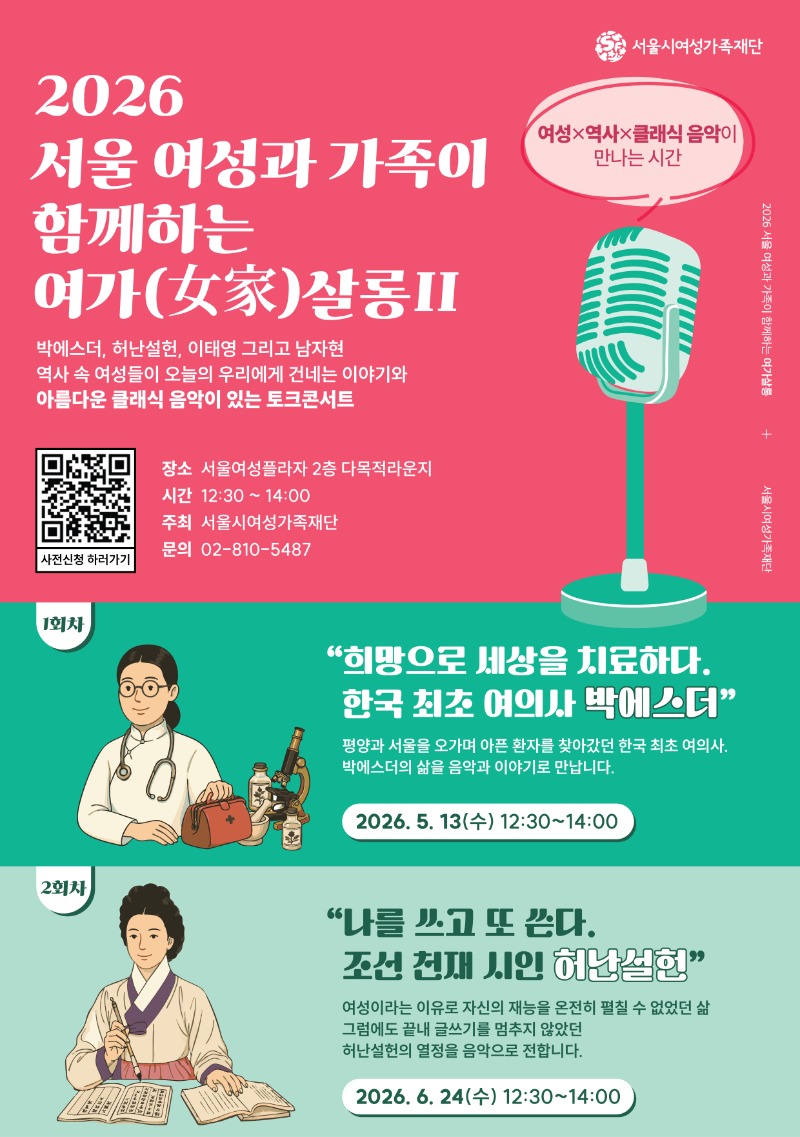 서울시여성가족재단 2026 서울 여성과 가족이 함께하는 여가살롱II 여성x역사x클래식 음악이 만나는 시간 박에스더, 허난설헌, 이태영 그리고 남자현 역사 속 여성들이 오늘의 우리에게 건네는 이야기와 아름다운 클래식 음악이 있는 토크콘서트 장소 서울여성플라자 2층 다목적라운지 시간 12:30 ~ 14:00 주최 서울시여성가족재단 문의 02-810-5487 사전신청 하러가기(https://m.site.naver.com/26zGY) 1회차 희망으로 세상을 치료하다. 한국 최초 여의사 박에스더 평양과 서울을 오가며 아픈 환자를 찾아갔던 한국 최초 여의사. 박에스더의 삶을 음악과 이야기로 만납니다. 2026. 5. 13(수) 12:30~14:00 2회차 나를 쓰고 또 쓴다. 조선 천재 시인 허난설헌 여성이라는 이유로 자신의 재능을 온전히 펼칠 수 없었던 삶 그럼에도 끝내 글쓰기를 멈추지 않았던 허난설헌의 열정을 음악으로 전합니다. 2026. 6. 24(수) 12:30~14:00