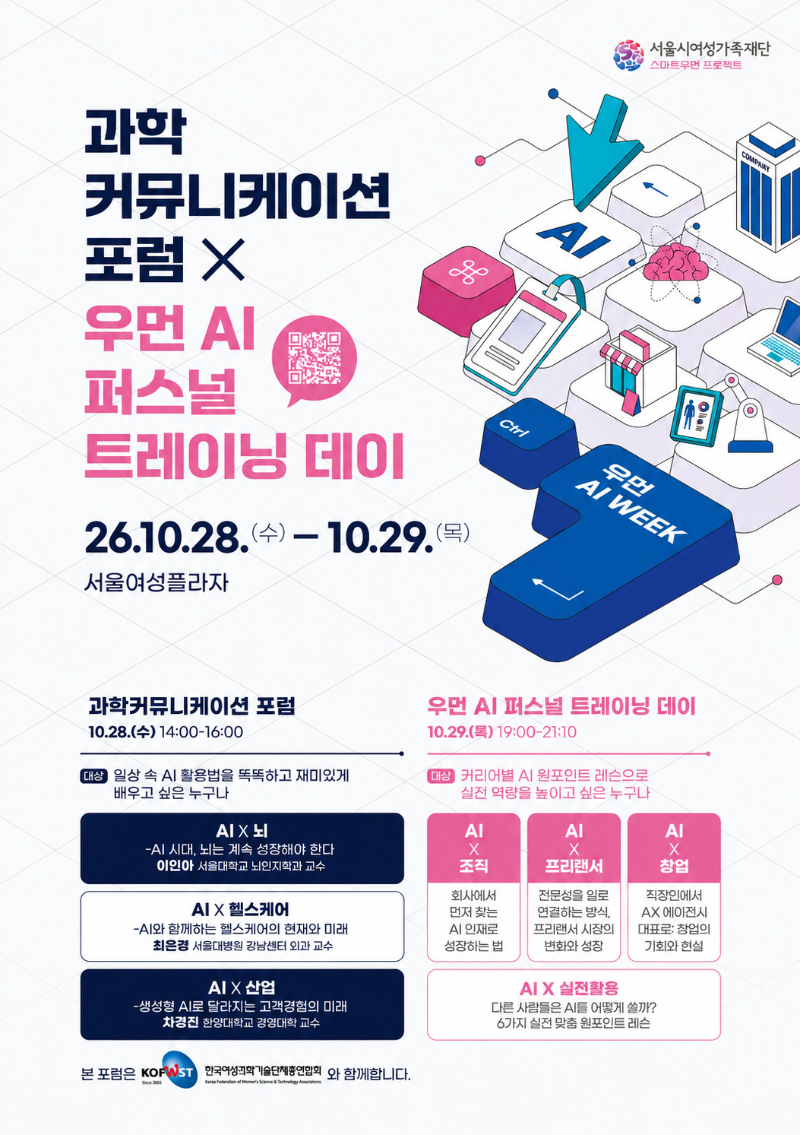 서울시여성가족재단 스마트우먼 프로젝트 과학커뮤니케이션 포럼 × 우먼 AI 퍼스널 트레이닝 데이 [QR코드] 26.10.28.(수) - 10.29.(목) 서울여성플라자 과학커뮤니케이션 포럼 10.28.(수) 14:00-16:00 대상 일상 속 AI 활용법을 똑똑하고 재미있게 배우고 싶은 누구나 AI X 뇌 -AI 시대, 뇌는 계속 성장해야 한다 이인아 서울대학교 뇌인지학과 교수 AI X 헬스케어 -AI와 함께하는 헬스케어의 현재와 미래 최은경 서울대병원 강남센터 외과 교수 AI X 산업 -생성형 AI로 달라지는 고객경험의 미래 차경진 한양대학교 경영대학 교수 우먼 AI 퍼스널 트레이닝 데이 10.29.(목) 19:00-21:10 대상 커리어별 AI 원포인트 레슨으로 실전 역량을 높이고 싶은 누구나 AI X 조직 회사에서 먼저 찾는 AI 인재로 성장하는 법 AI X 프리랜서 전문성을 일로 연결하는 방식, 프리랜서 시장의 변화와 성장 AI X 창업 직장인에서 AX 에이전시 대표로: 창업의 기회와 현실 AI X 실전활용 다른 사람들은 AI를 어떻게 쓸까? 6가지 실전 맞춤 원포인트 레슨 본 포럼은 한국여성과학기술단체총연합회(KOFWST)와 함께합니다. 우먼 AI WEEK
