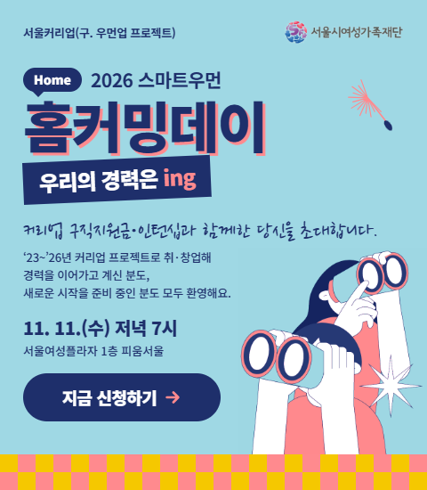 서울커리업(구. 우먼업 프로젝트) 서울시여성가족재단 Home 2026 스마트우먼 홈커밍데이 우리의 경력은 ing 커리업 구직지원금·인턴십과 함께한 당신을 초대합니다. ‘23~’26년 커리업 프로젝트로 취·창업해 경력을 이어가고 계신 분도, 새로운 시작을 준비 중인 분도 모두 환영해요. 11. 11.(수) 저녁 7시 서울여성플라자 1층 피움서울 지금 신청하기