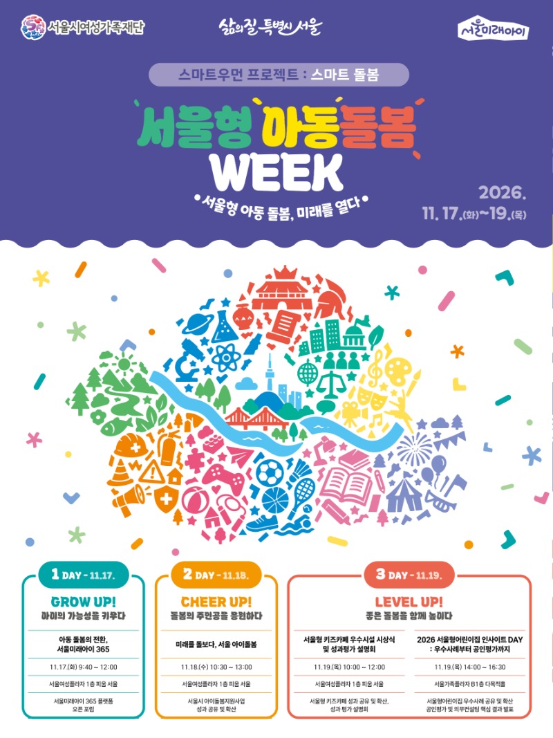 서울시여성가족재단 삶의 질 특별시 서울 서울미래아이 스마트우먼 프로젝트 : 스마트 돌봄 서울형 아동돌봄 WEEK 서울형 아동 돌봄, 미래를 열다 2026. 11.17.(화)~19.(목) 1 DAY - 11.17. GROW UP! 아이의 가능성을 키우다 아동 돌봄의 전환, 서울미래아이 365 11.17.(화) 9:40 ~ 12:00 서울여성플라자 1층 피움 서울 서울미래아이 365 플랫폼 오픈 포럼 2 DAY - 11.18. CHEER UP! 돌봄의 주인공을 응원하다 미래를 돌보다, 서울 아이돌봄 11.18.(수) 10:30 ~ 13:00 서울여성플라자 1층 피움 서울 서울시 아이돌봄지원사업 성과 공유 및 확산 3 DAY - 11.19. LEVEL UP! 좋은 돌봄을 함께 높이다 서울형 키즈카페 우수시설 시상식 및 성과평가 설명회 11.19.(목) 10:00 ~ 12:00 서울여성플라자 1층 피움 서울 서울형 키즈카페 성과 공유 및 확산, 성과 평가 설명회 2026 서울형어린이집 인사이트 DAY : 우수사례부터 공인평가까지 11.19.(목) 14:00 ~ 16:30 서울가족플라자 B1층 다목적홀 서울형어린이집 우수사례 공유 및 확산 공인평가 및 의무컨설팅 핵심 결과 발표
